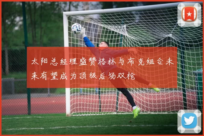 太阳总经理盛赞格林与布克组合未来有望成为顶级后场双枪