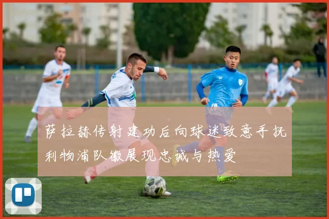 萨拉赫传射建功后向球迷致意手抚利物浦队徽展现忠诚与热爱