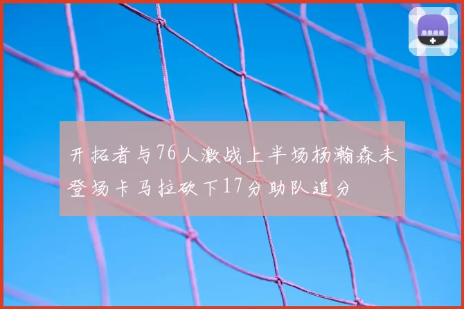 开拓者与76人激战上半场杨瀚森未登场卡马拉砍下17分助队追分