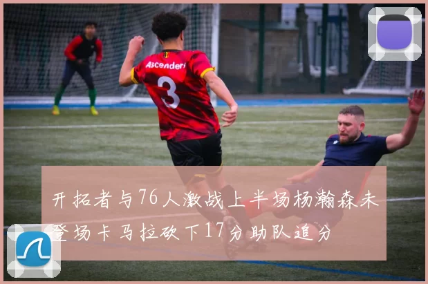 开拓者与76人激战上半场杨瀚森未登场卡马拉砍下17分助队追分