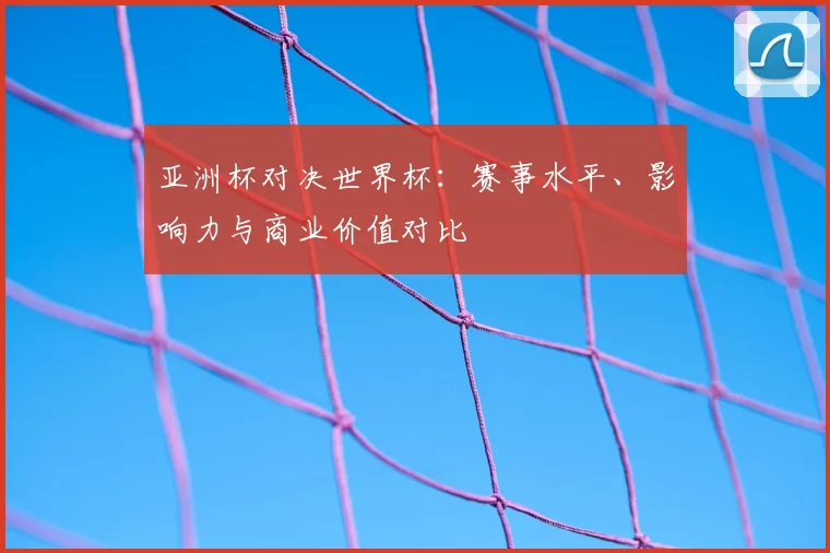 亚洲杯对决世界杯:赛事水平、影响力与商业价值对比