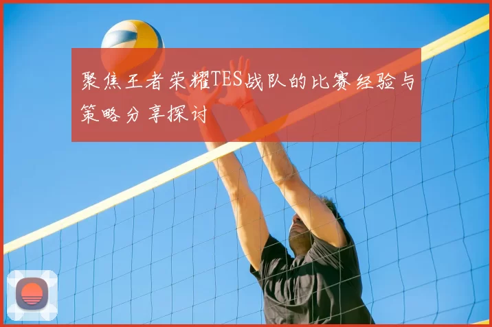 聚焦王者荣耀TES战队的比赛经验与策略分享探讨
