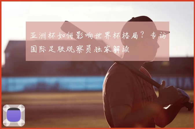 亚洲杯如何影响世界杯格局?专访国际足联观察员独家解读