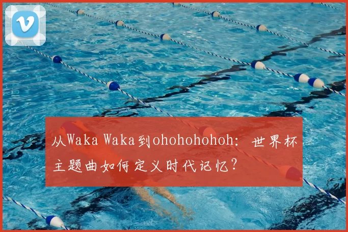 从Waka Waka到ohohohohoh:世界杯主题曲如何定义时代记忆?