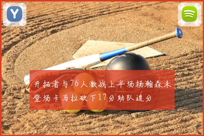开拓者与76人激战上半场杨瀚森未登场卡马拉砍下17分助队追分