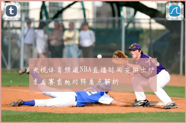 央视体育频道NBA直播时间安排出炉季后赛首轮对阵看点解析