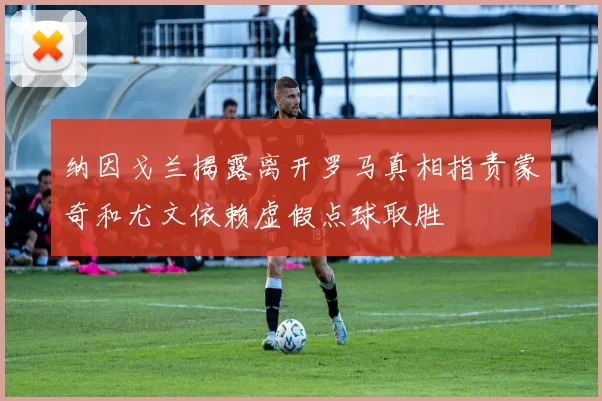 纳因戈兰揭露离开罗马真相指责蒙奇和尤文依赖虚假点球取胜