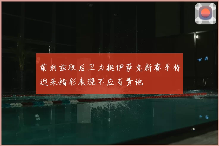 前利兹联后卫力挺伊萨克新赛季将迎来精彩表现不应苛责他