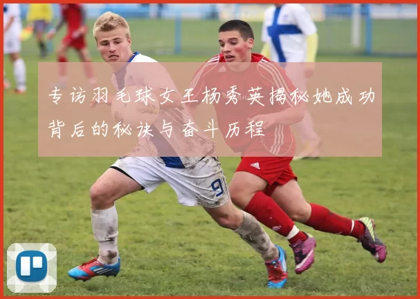 专访羽毛球女王杨秀英揭秘她成功背后的秘诀与奋斗历程