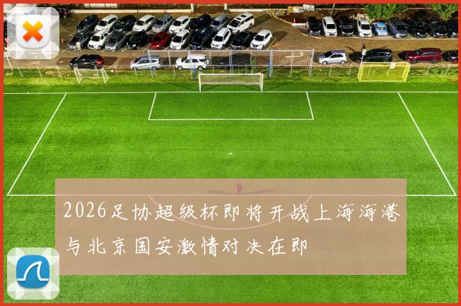 2026足协超级杯即将开战上海海港与北京国安激情对决在即