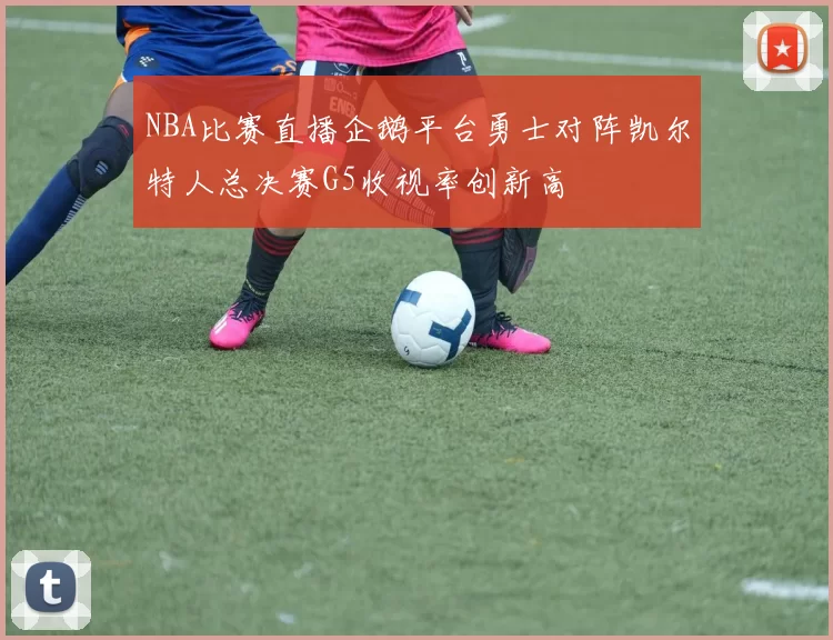 NBA比赛直播企鹅平台勇士对阵凯尔特人总决赛G5收视率创新高