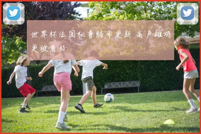 世界杯法国秘鲁赔率更新 高卢雄鸡更被看好
