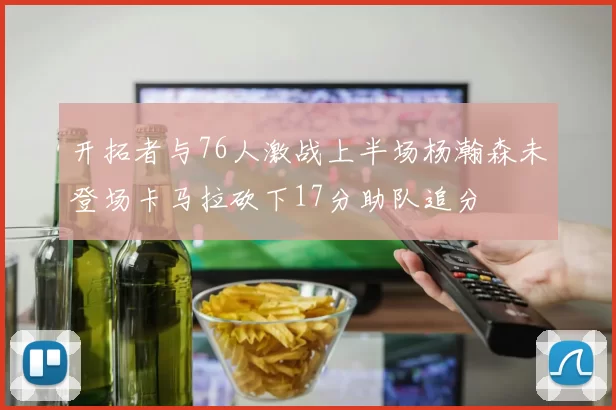 开拓者与76人激战上半场杨瀚森未登场卡马拉砍下17分助队追分