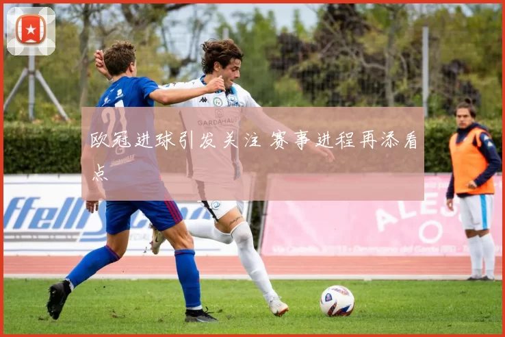 欧冠进球引发关注 赛事进程再添看点