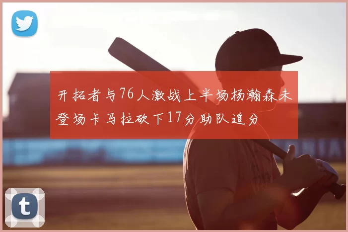 开拓者与76人激战上半场杨瀚森未登场卡马拉砍下17分助队追分