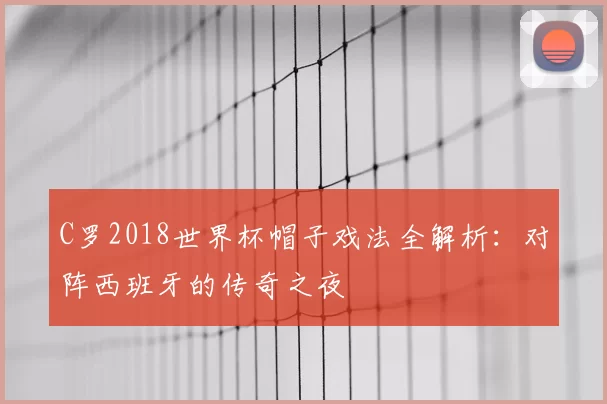 C罗2018世界杯帽子戏法全解析:对阵西班牙的传奇之夜