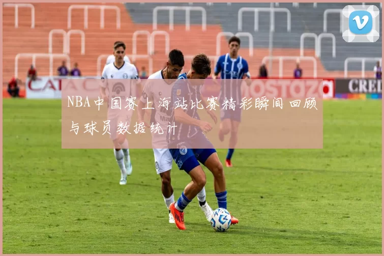 NBA中国赛上海站比赛精彩瞬间回顾与球员数据统计