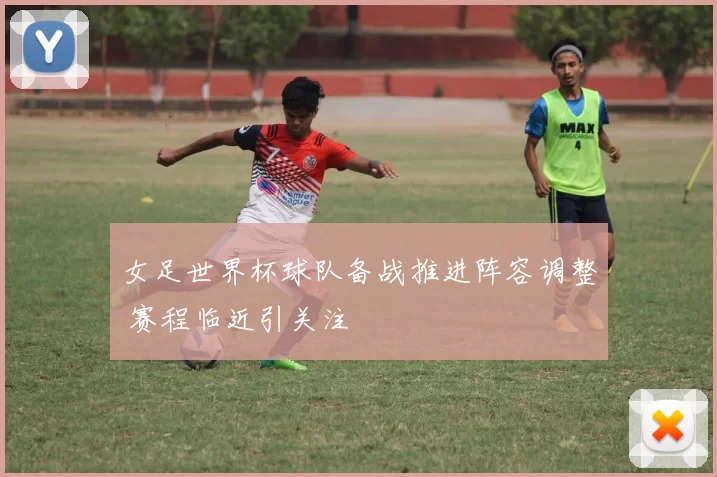 女足世界杯球队备战推进阵容调整 赛程临近引关注