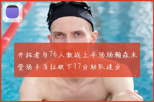 开拓者与76人激战上半场杨瀚森未登场卡马拉砍下17分助队追分