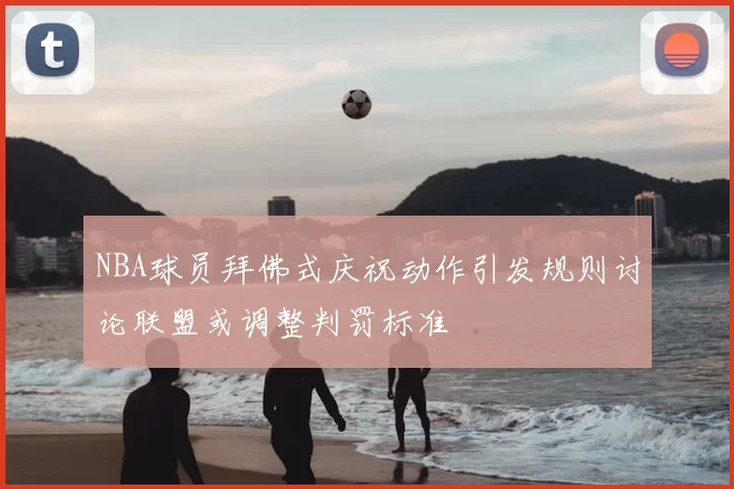 NBA球员拜佛式庆祝动作引发规则讨论联盟或调整判罚标准