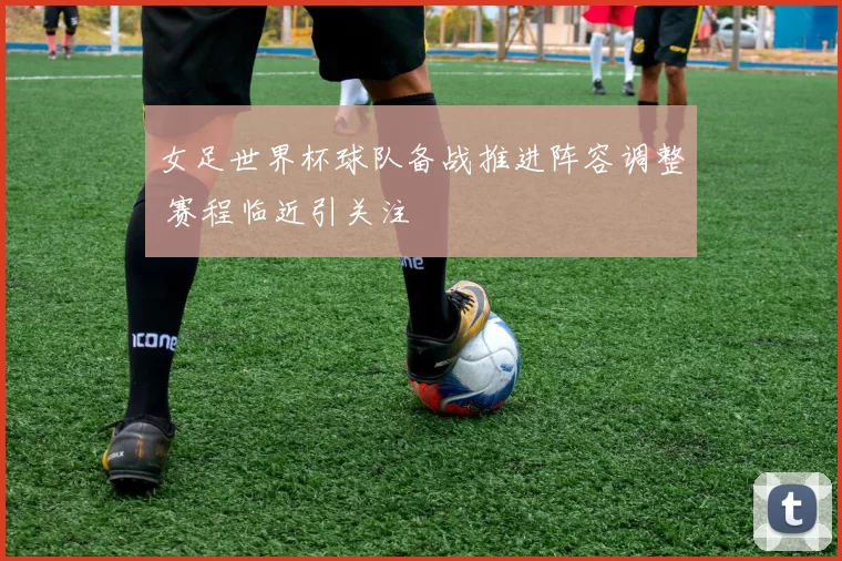 女足世界杯球队备战推进阵容调整 赛程临近引关注