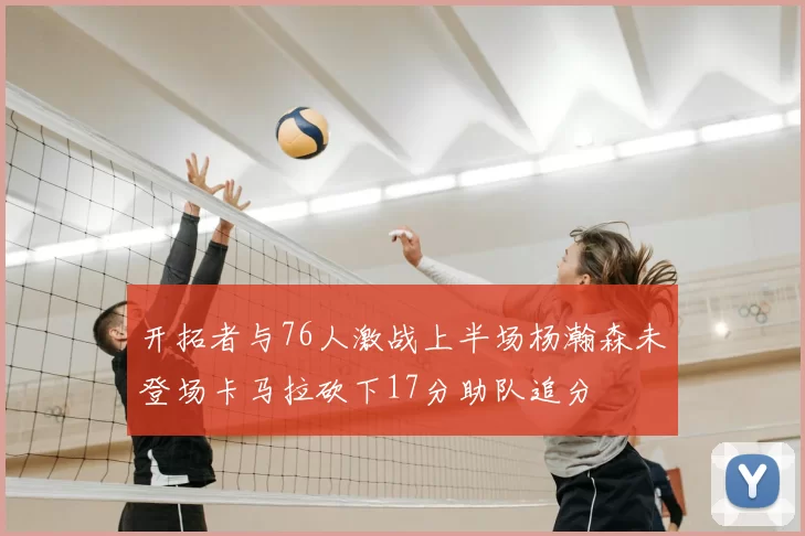 开拓者与76人激战上半场杨瀚森未登场卡马拉砍下17分助队追分