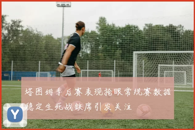 塔图姆季后赛表现抢眼常规赛数据稳定生死战缺席引发关注