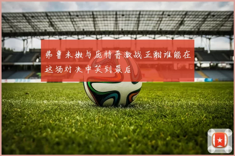 弗鲁米嫩与庞特普激战正酣谁能在这场对决中笑到最后