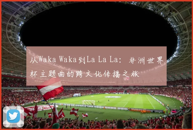 从Waka Waka到La La La:非洲世界杯主题曲的跨文化传播之旅