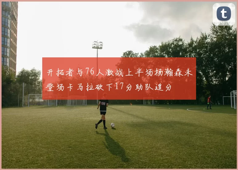 开拓者与76人激战上半场杨瀚森未登场卡马拉砍下17分助队追分