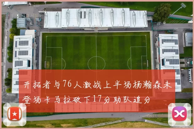 开拓者与76人激战上半场杨瀚森未登场卡马拉砍下17分助队追分