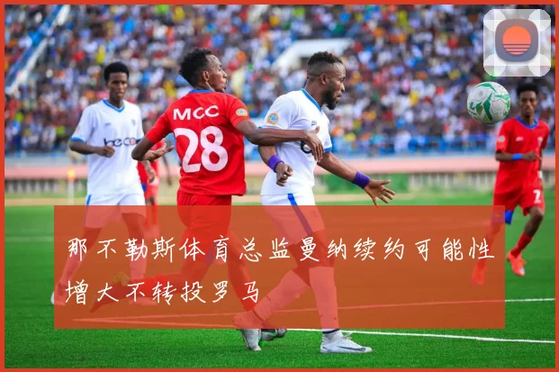 那不勒斯体育总监曼纳续约可能性增大不转投罗马