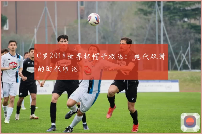 C罗2018世界杯帽子戏法:绝代双骄的时代印记