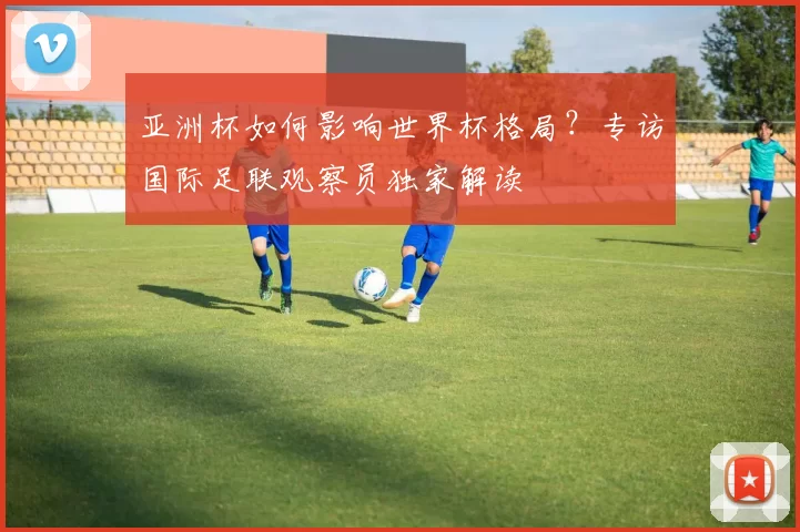 亚洲杯如何影响世界杯格局?专访国际足联观察员独家解读