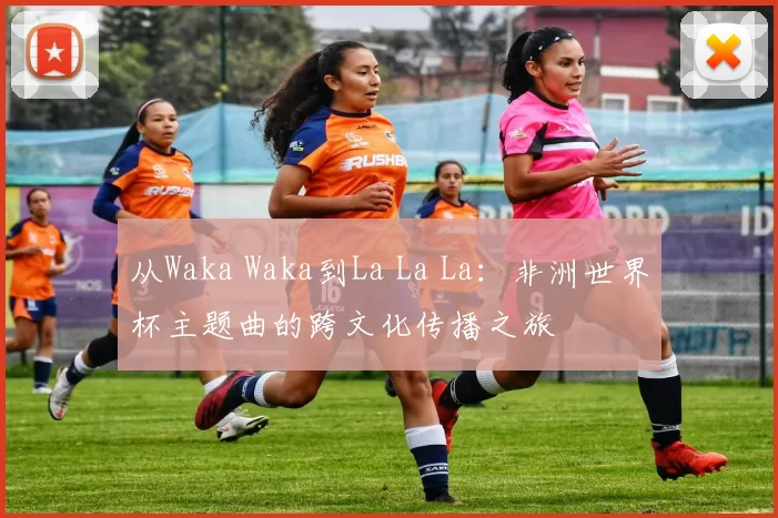 从Waka Waka到La La La：非洲世界杯主题曲的跨文化传播之旅
