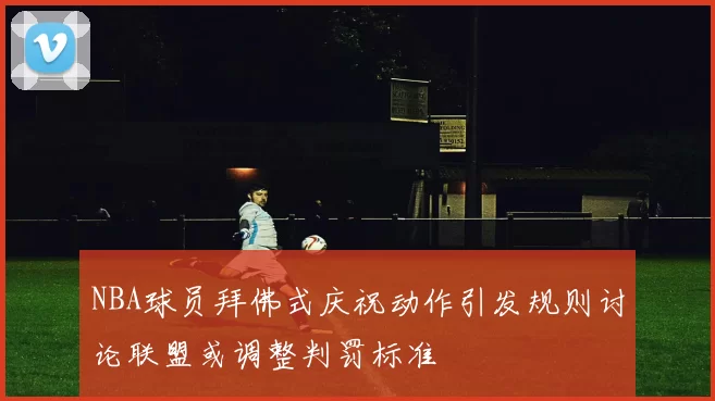 NBA球员拜佛式庆祝动作引发规则讨论联盟或调整判罚标准