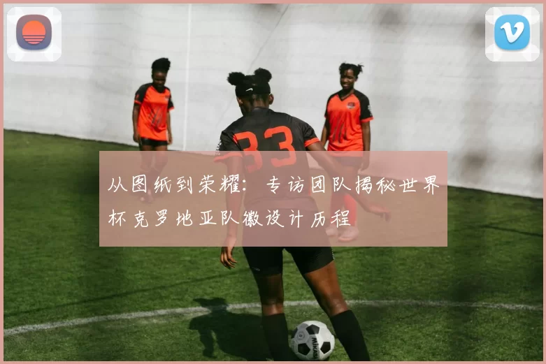 从图纸到荣耀：专访团队揭秘世界杯克罗地亚队徽设计历程
