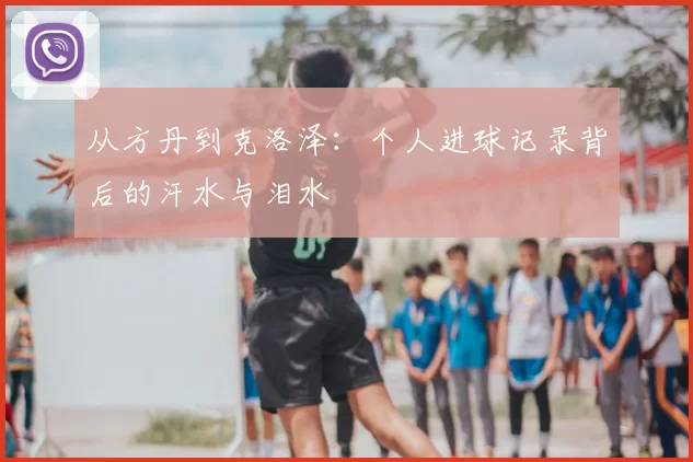 从方丹到克洛泽：个人进球记录背后的汗水与泪水