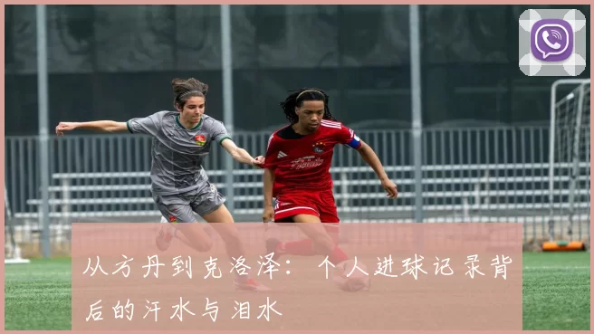 从方丹到克洛泽：个人进球记录背后的汗水与泪水