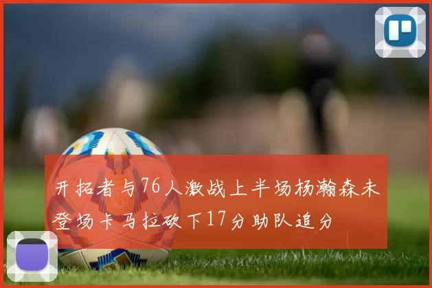 开拓者与76人激战上半场杨瀚森未登场卡马拉砍下17分助队追分