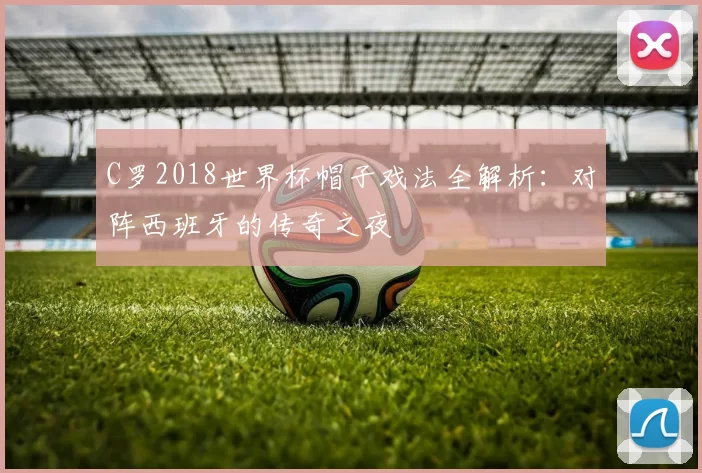 C罗2018世界杯帽子戏法全解析：对阵西班牙的传奇之夜