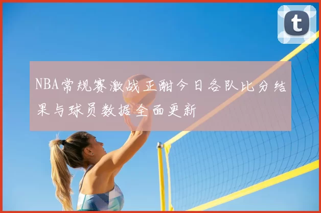 NBA常规赛激战正酣今日各队比分结果与球员数据全面更新