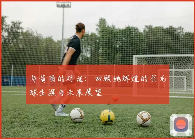 与黄丽的对话:回顾她辉煌的羽毛球生涯与未来展望