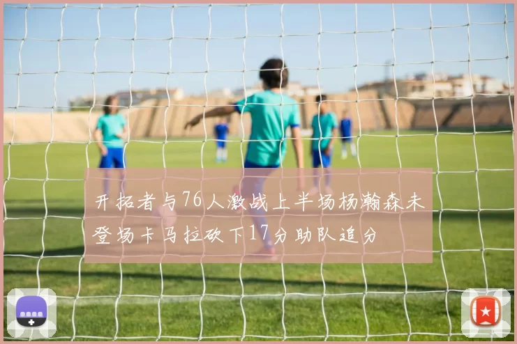 开拓者与76人激战上半场杨瀚森未登场卡马拉砍下17分助队追分
