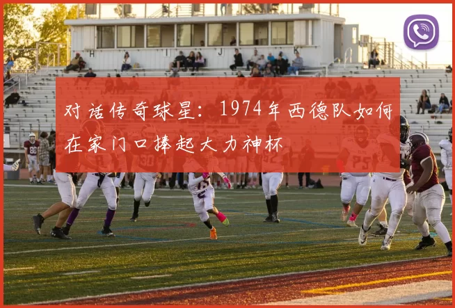对话传奇球星：1974年西德队如何在家门口捧起大力神杯