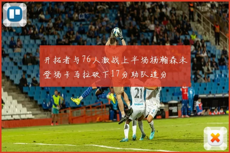 开拓者与76人激战上半场杨瀚森未登场卡马拉砍下17分助队追分