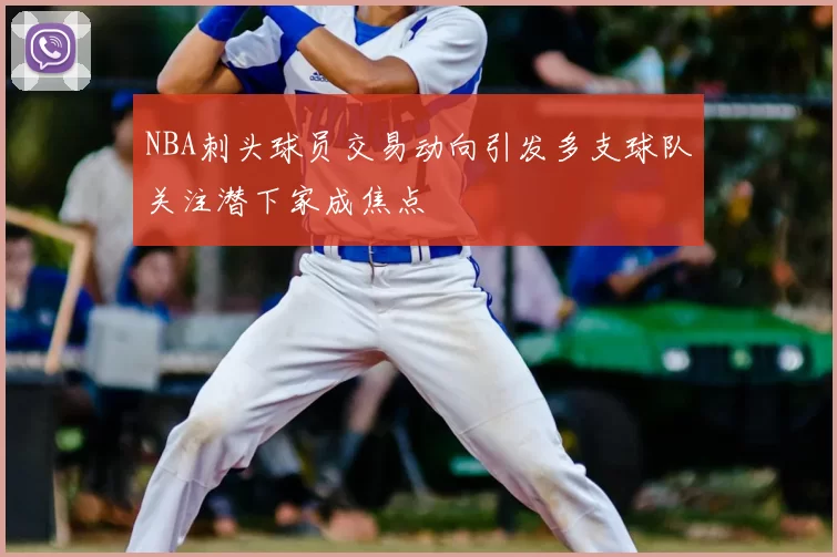 NBA刺头球员交易动向引发多支球队关注潜下家成焦点