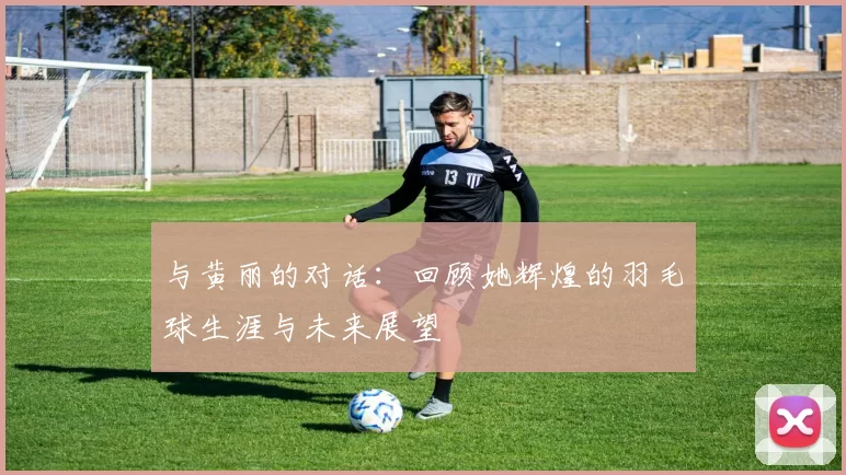 与黄丽的对话:回顾她辉煌的羽毛球生涯与未来展望