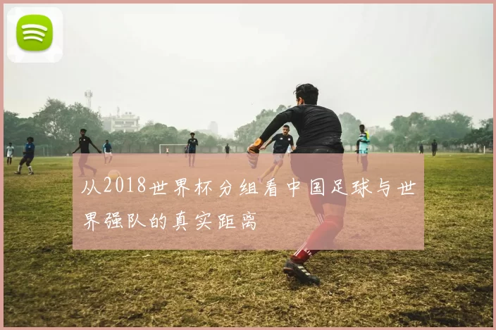 从2018世界杯分组看中国足球与世界强队的真实距离