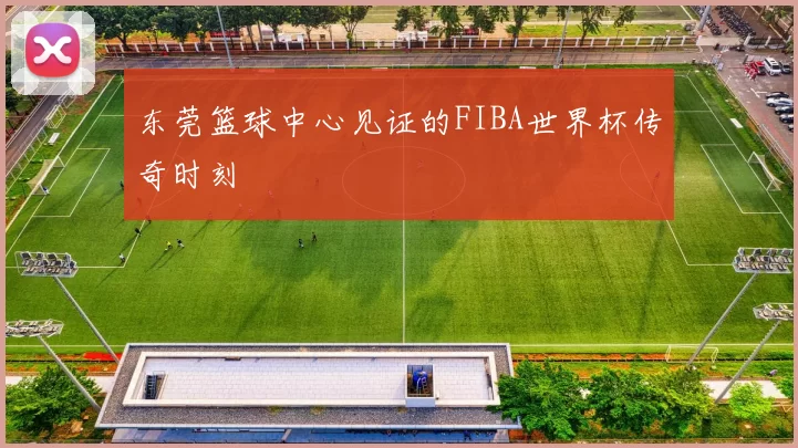 东莞篮球中心见证的FIBA世界杯传奇时刻